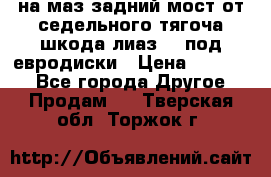 .на маз.задний мост от седельного тягоча шкода-лиаз110 под евродиски › Цена ­ 40 000 - Все города Другое » Продам   . Тверская обл.,Торжок г.